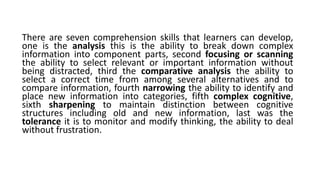 There are seven comprehension skills that learners can develop,
one is the analysis this is the ability to break down complex
information into component parts, second focusing or scanning
the ability to select relevant or important information without
being distracted, third the comparative analysis the ability to
select a correct time from among several alternatives and to
compare information, fourth narrowing the ability to identify and
place new information into categories, fifth complex cognitive,
sixth sharpening to maintain distinction between cognitive
structures including old and new information, last was the
tolerance it is to monitor and modify thinking, the ability to deal
without frustration.
 