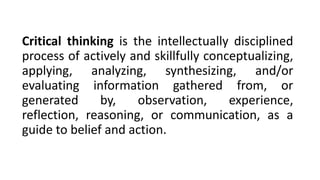 Critical thinking is the intellectually disciplined
process of actively and skillfully conceptualizing,
applying, analyzing, synthesizing, and/or
evaluating information gathered from, or
generated by, observation, experience,
reflection, reasoning, or communication, as a
guide to belief and action.
 