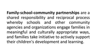 Family-school-community partnerships are a
shared responsibility and reciprocal process
whereby schools and other community
agencies and organizations engage families in
meaningful and culturally appropriate ways,
and families take initiative to actively support
their children's development and learning.
 