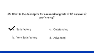 55. What is the descriptor for a numerical grade of 80 as level of
proficiency?
a. Satisfactory
b. Very Satisfactory
c. Outstanding
d. Advanced
 
