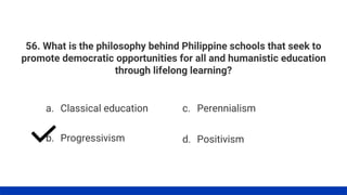 56. What is the philosophy behind Philippine schools that seek to
promote democratic opportunities for all and humanistic education
through lifelong learning?
a. Classical education
b. Progressivism
c. Perennialism
d. Positivism
 