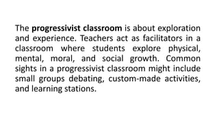 The progressivist classroom is about exploration
and experience. Teachers act as facilitators in a
classroom where students explore physical,
mental, moral, and social growth. Common
sights in a progressivist classroom might include
small groups debating, custom-made activities,
and learning stations.
 