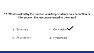 57. What is asked by the teacher in making students do a deduction or
inference on the lesson presented to the class?
a. Summary
b. Assumption
c. Conclusion
d. Hypothesis
 