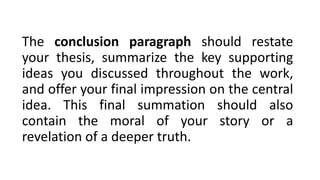 The conclusion paragraph should restate
your thesis, summarize the key supporting
ideas you discussed throughout the work,
and offer your final impression on the central
idea. This final summation should also
contain the moral of your story or a
revelation of a deeper truth.
 