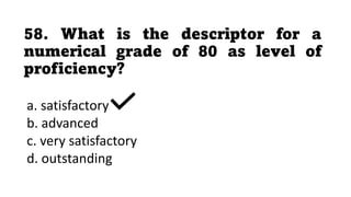 58. What is the descriptor for a
numerical grade of 80 as level of
proficiency?
a. satisfactory
b. advanced
c. very satisfactory
d. outstanding
 