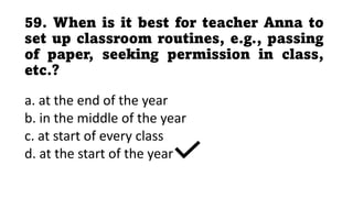 59. When is it best for teacher Anna to
set up classroom routines, e.g., passing
of paper, seeking permission in class,
etc.?
a. at the end of the year
b. in the middle of the year
c. at start of every class
d. at the start of the year
 