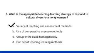 6. What is the appropriate teaching-learning strategy to respond to
cultural diversity among learners?
a. Variety of teaching and assessment methods
b. Use of comparative assessment tools
c. Group entire class homogenously
d. One set of teaching-learning methods
 