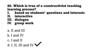 60. Which is true of a constructivist teaching
learning process?
I. based on students’ questions and interests
II. interactive
III. dialogue
IV. group work
a. II and III
b. I and IV
c. I and II
d. I, II, III and IV
 