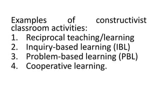 Examples of constructivist
classroom activities:
1. Reciprocal teaching/learning
2. Inquiry-based learning (IBL)
3. Problem-based learning (PBL)
4. Cooperative learning.
 