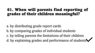 61. When will parents find reporting of
grades of their children meaningful?
a. by distributing grade report cards
b. by comparing grades of individual students
c. by telling parents the limitations of their children
d. by explaining grades and performance of students
 