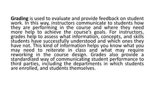 Grading is used to evaluate and provide feedback on student
work. In this way, instructors communicate to students how
they are performing in the course and where they need
more help to achieve the course’s goals. For instructors,
grades help to assess what information, concepts, and skills
students have successfully understood and which ones they
have not. This kind of information helps you know what you
may need to reiterate in class and what may require
reworking in the course design. Grades also provide a
standardized way of communicating student performance to
third parties, including the departments in which students
are enrolled, and students themselves.
 