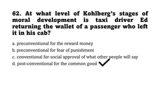 62. At what level of Kohlberg’s stages of
moral development is taxi driver Ed
returning the wallet of a passenger who left
it in his cab?
a. preconventional for the reward money
b. preconventional for fear of punishment
c. conventional for social approval of what other people will say
d. post-conventional for the common good
 