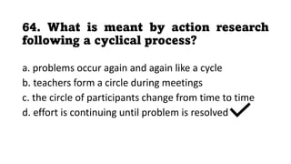 64. What is meant by action research
following a cyclical process?
a. problems occur again and again like a cycle
b. teachers form a circle during meetings
c. the circle of participants change from time to time
d. effort is continuing until problem is resolved
 