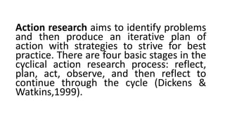 Action research aims to identify problems
and then produce an iterative plan of
action with strategies to strive for best
practice. There are four basic stages in the
cyclical action research process: reflect,
plan, act, observe, and then reflect to
continue through the cycle (Dickens &
Watkins,1999).
 