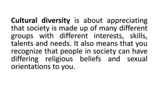 Cultural diversity is about appreciating
that society is made up of many different
groups with different interests, skills,
talents and needs. It also means that you
recognize that people in society can have
differing religious beliefs and sexual
orientations to you.
 