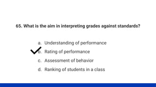 65. What is the aim in interpreting grades against standards?
a. Understanding of performance
b. Rating of performance
c. Assessment of behavior
d. Ranking of students in a class
 