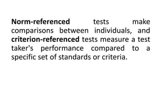 Norm-referenced tests make
comparisons between individuals, and
criterion-referenced tests measure a test
taker's performance compared to a
specific set of standards or criteria.
 