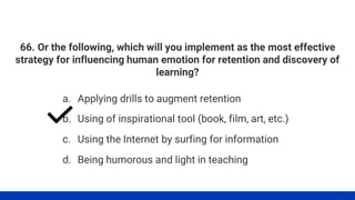 66. Or the following, which will you implement as the most effective
strategy for influencing human emotion for retention and discovery of
learning?
a. Applying drills to augment retention
b. Using of inspirational tool (book, film, art, etc.)
c. Using the Internet by surfing for information
d. Being humorous and light in teaching
 