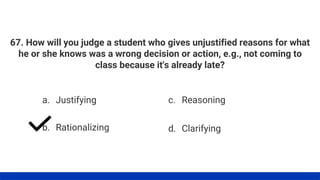 67. How will you judge a student who gives unjustified reasons for what
he or she knows was a wrong decision or action, e.g., not coming to
class because it's already late?
a. Justifying
b. Rationalizing
c. Reasoning
d. Clarifying
 