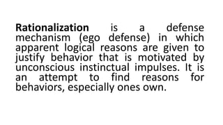 Rationalization is a defense
mechanism (ego defense) in which
apparent logical reasons are given to
justify behavior that is motivated by
unconscious instinctual impulses. It is
an attempt to find reasons for
behaviors, especially ones own.
 