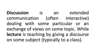 Discussion is an extended
communication (often interactive)
dealing with some particular or an
exchange of views on some topic. While
lecture is teaching by giving a discourse
on some subject (typically to a class).
 