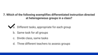 7. Which of the following exemplifies differentiated instruction directed
at heterogeneous groups in a class?
a. Different tasks, appropriate for each group
b. Same task for all groups
c. Divide class, same tasks
d. Three different teachers to assess groups
 