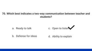 70. Which best indicates a two-way communication between teacher and
students?
a. Ready to talk
b. Defense for ideas
c. Open to listen
d. Ability to explain
 