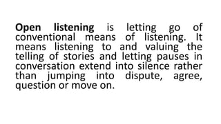 Open listening is letting go of
conventional means of listening. It
means listening to and valuing the
telling of stories and letting pauses in
conversation extend into silence rather
than jumping into dispute, agree,
question or move on.
 