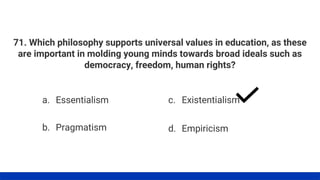 71. Which philosophy supports universal values in education, as these
are important in molding young minds towards broad ideals such as
democracy, freedom, human rights?
a. Essentialism
b. Pragmatism
c. Existentialism
d. Empiricism
 