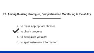 72. Among thinking strategies, Comprehension Monitoring is the ability
_______________________.
a. to make appropriate choices
b. to check progress
c. to be relaxed yet alert
d. to synthesize new information
 