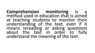 Comprehension monitoring is a
method used in education that is aimed
at teaching students to monitor their
understanding of the text, even if it
means rereading or asking questions
about the text in order to fully
understand the meaning of the text.
 