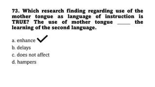 73. Which research finding regarding use of the
mother tongue as language of instruction is
TRUE? The use of mother tongue _____ the
learning of the second language.
a. enhance
b. delays
c. does not affect
d. hampers
 