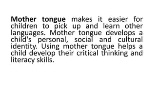 Mother tongue makes it easier for
children to pick up and learn other
languages. Mother tongue develops a
child's personal, social and cultural
identity. Using mother tongue helps a
child develop their critical thinking and
literacy skills.
 