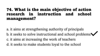74. What is the main objective of action
research in instruction and school
management?
a. it aims at strengthening authority of principals
b. it seeks to solve instructional and school problems
c. it aims at increasing the work of teachers
d. it seeks to make students loyal to the school
 