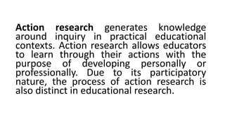Action research generates knowledge
around inquiry in practical educational
contexts. Action research allows educators
to learn through their actions with the
purpose of developing personally or
professionally. Due to its participatory
nature, the process of action research is
also distinct in educational research.
 