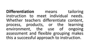 Differentiation means tailoring
instruction to meet individual needs.
Whether teachers differentiate content,
process, products, or the learning
environment, the use of ongoing
assessment and flexible grouping makes
this a successful approach to instruction.
 