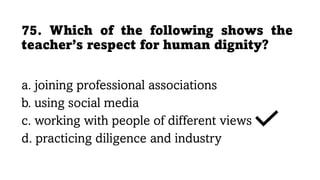 75. Which of the following shows the
teacher’s respect for human dignity?
a. joining professional associations
b. using social media
c. working with people of different views
d. practicing diligence and industry
 