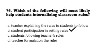 76. Which of the following will most likely
help students internalizing classroom rules?
a. teacher explaining the rules to students to follow
b. student participation in setting rules
c. students following teacher’s rules
d. teacher formulation the rules
 