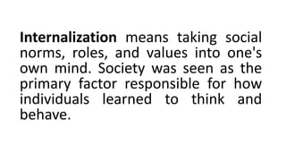 Internalization means taking social
norms, roles, and values into one's
own mind. Society was seen as the
primary factor responsible for how
individuals learned to think and
behave.
 