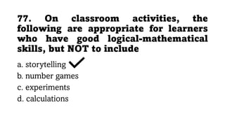 77. On classroom activities, the
following are appropriate for learners
who have good logical-mathematical
skills, but NOT to include
a. storytelling
b. number games
c. experiments
d. calculations
 