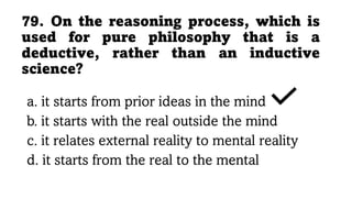 79. On the reasoning process, which is
used for pure philosophy that is a
deductive, rather than an inductive
science?
a. it starts from prior ideas in the mind
b. it starts with the real outside the mind
c. it relates external reality to mental reality
d. it starts from the real to the mental
 