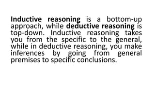 Inductive reasoning is a bottom-up
approach, while deductive reasoning is
top-down. Inductive reasoning takes
you from the specific to the general,
while in deductive reasoning, you make
inferences by going from general
premises to specific conclusions.
 
