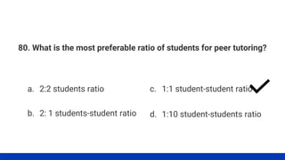 80. What is the most preferable ratio of students for peer tutoring?
a. 2:2 students ratio
b. 2: 1 students-student ratio
c. 1:1 student-student ratio
d. 1:10 student-students ratio
 