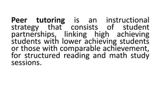 Peer tutoring is an instructional
strategy that consists of student
partnerships, linking high achieving
students with lower achieving students
or those with comparable achievement,
for structured reading and math study
sessions.
 