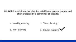 81. Which level of teacher planning establishes general content and
often prepared by a committee of experts?
a. weekly planning
b. Unit planning
c. Term planning
d. Course mapping
 