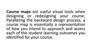 Course maps are useful visual tools when
designing or redesigning your course.
Paralleling the backward design process, a
course map is essentially a representation
of how you intend to approach and assess
each of the student learning outcomes you
identified for your course.
 