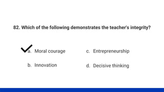 82. Which of the following demonstrates the teacher's integrity?
a. Moral courage
b. Innovation
c. Entrepreneurship
d. Decisive thinking
 