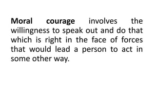 Moral courage involves the
willingness to speak out and do that
which is right in the face of forces
that would lead a person to act in
some other way.
 