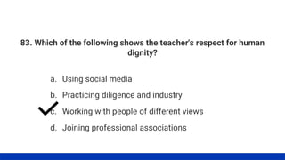 83. Which of the following shows the teacher's respect for human
dignity?
a. Using social media
b. Practicing diligence and industry
c. Working with people of different views
d. Joining professional associations
 