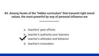 84. Among facets of the "hidden curriculum" that transmit right moral
values, the most powerful by way of personal influence are
_______________.
a. teachers' peer efforts
b. teacher's authority over learners
c. teacher's attitudes and behavior
d. teacher's innovation
 